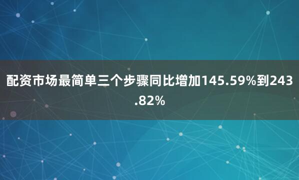 配资市场最简单三个步骤同比增加145.59%到243.82%