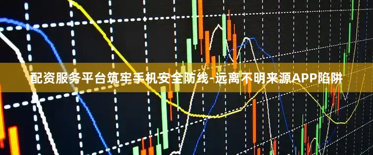配资服务平台筑牢手机安全防线-远离不明来源APP陷阱